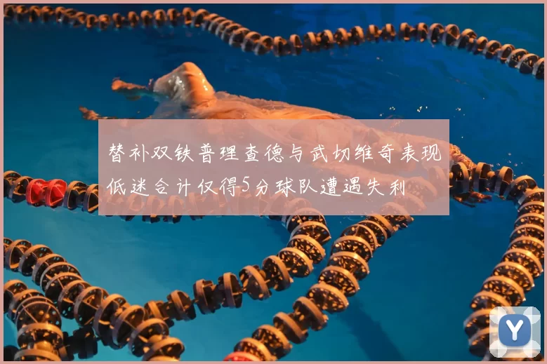 替补双铁普理查德与武切维奇表现低迷合计仅得5分球队遭遇失利