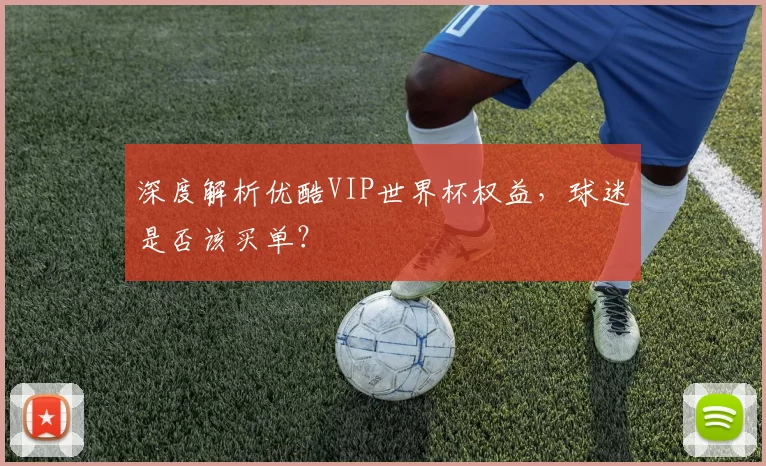 深度解析优酷VIP世界杯权益，球迷是否该买单？
