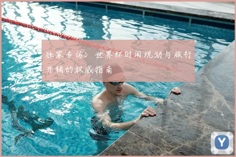 独家专访:世界杯时间规划与旅行开销的权威指南