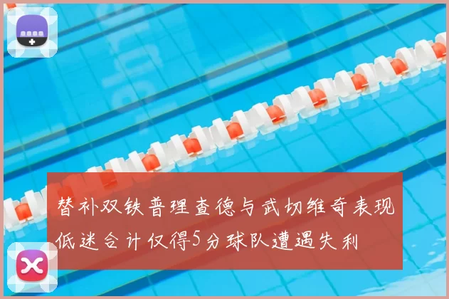 替补双铁普理查德与武切维奇表现低迷合计仅得5分球队遭遇失利