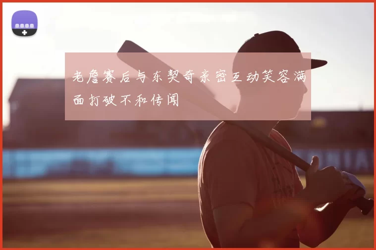 老詹赛后与东契奇亲密互动笑容满面打破不和传闻