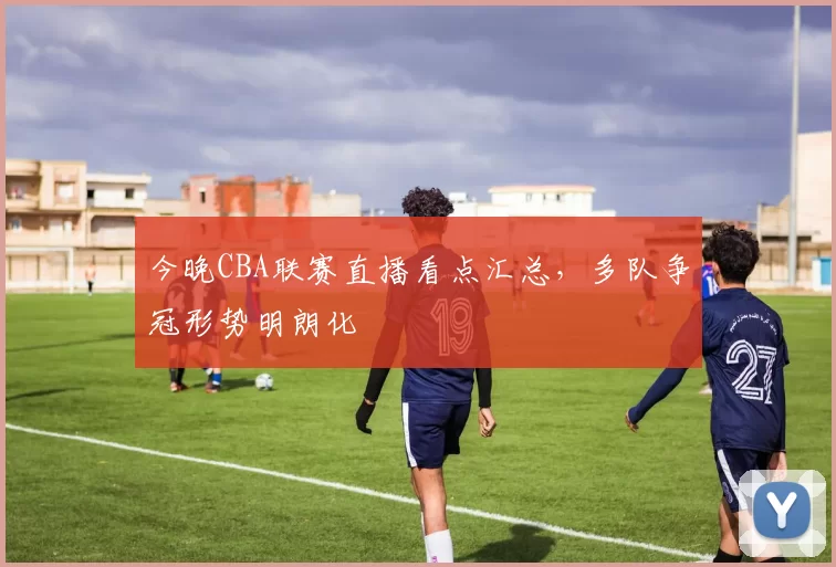 今晚CBA联赛直播看点汇总，多队争冠形势明朗化