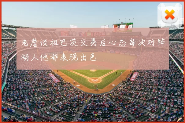 老詹谈祖巴茨交易后心态每次对阵湖人他都表现出色