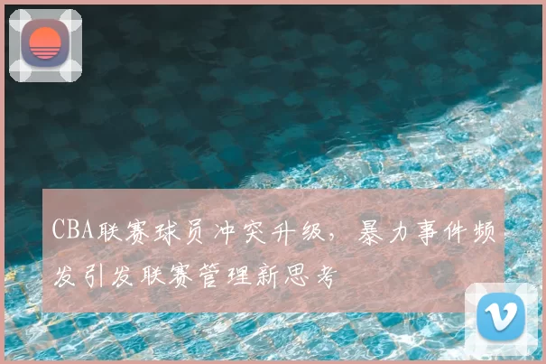 CBA联赛球员冲突升级，暴力事件频发引发联赛管理新思考