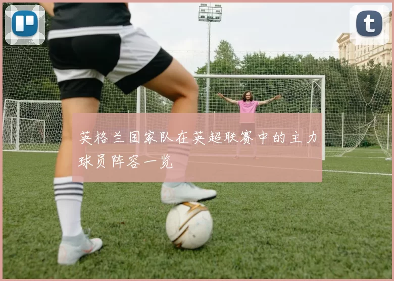 英格兰国家队在英超联赛中的主力球员阵容一览