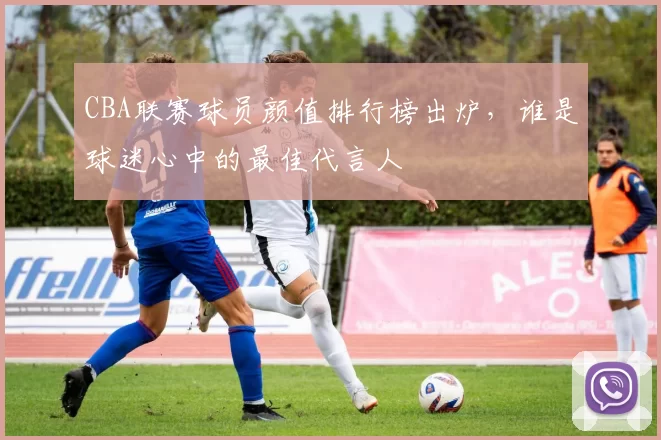 CBA联赛球员颜值排行榜出炉，谁是球迷心中的最佳代言人