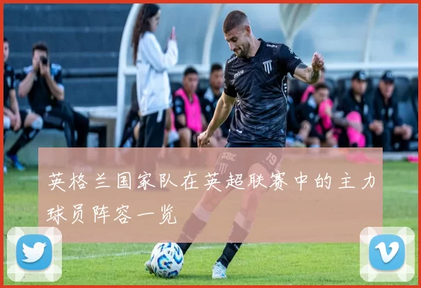 英格兰国家队在英超联赛中的主力球员阵容一览