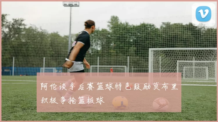 阿伦谈季后赛篮球特色鼓励莫布里积极争抢篮板球