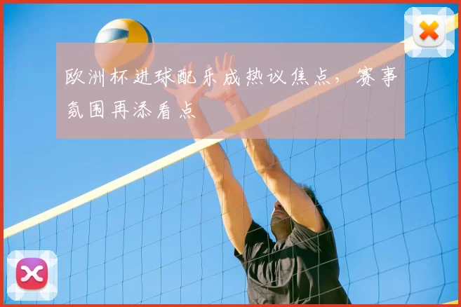 欧洲杯进球配乐成热议焦点,赛事氛围再添看点