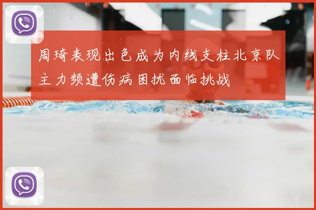 周琦表现出色成为内线支柱北京队主力频遭伤病困扰面临挑战