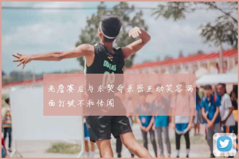 老詹赛后与东契奇亲密互动笑容满面打破不和传闻