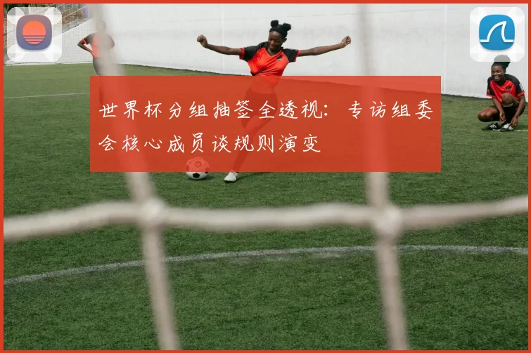 世界杯分组抽签全透视:专访组委会核心成员谈规则演变