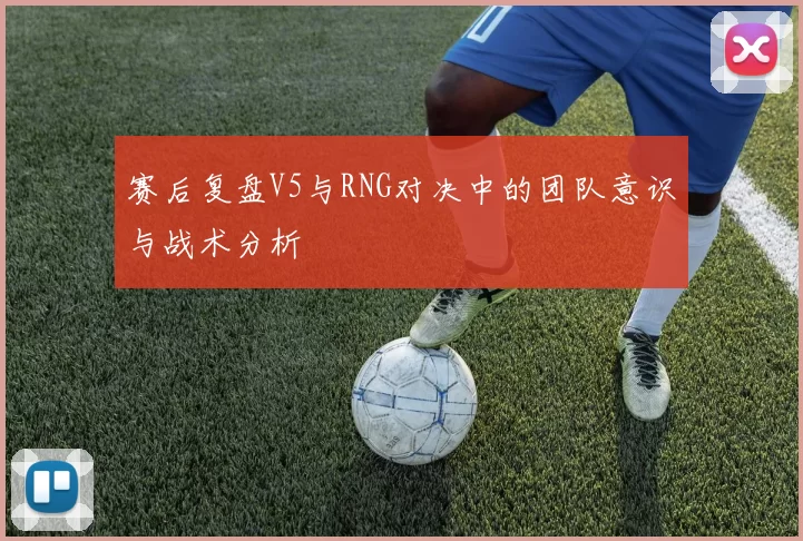 赛后复盘V5与RNG对决中的团队意识与战术分析