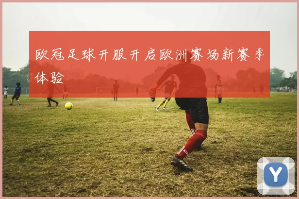 欧冠足球开服开启欧洲赛场新赛季体验