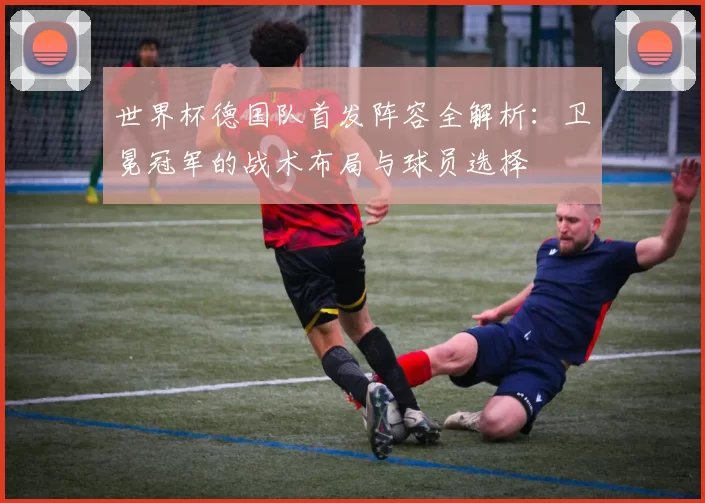 世界杯德国队首发阵容全解析：卫冕冠军的战术布局与球员选择