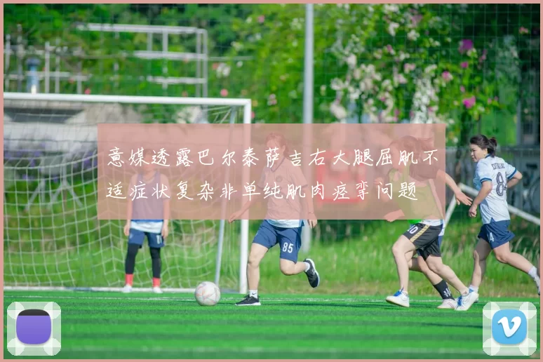 意媒透露巴尔泰萨吉右大腿屈肌不适症状复杂非单纯肌肉痉挛问题