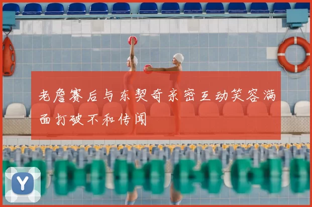 老詹赛后与东契奇亲密互动笑容满面打破不和传闻