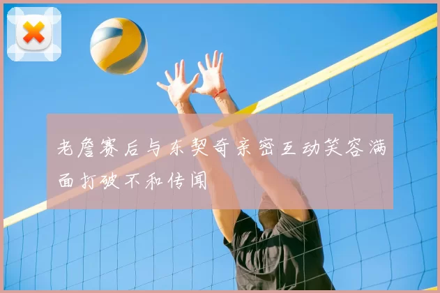 老詹赛后与东契奇亲密互动笑容满面打破不和传闻