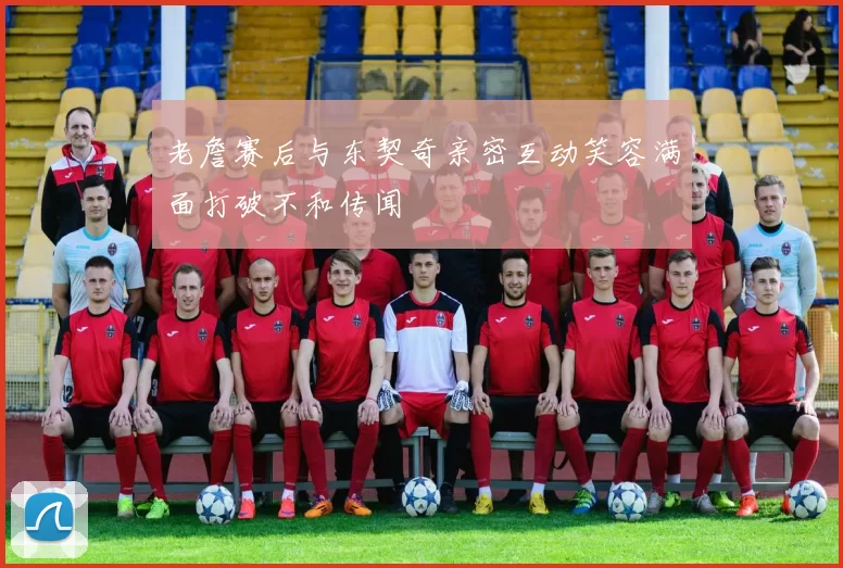 老詹赛后与东契奇亲密互动笑容满面打破不和传闻