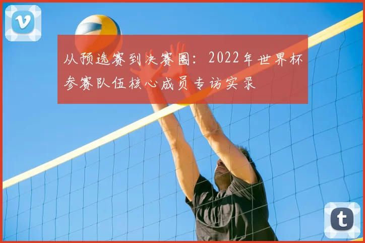 从预选赛到决赛圈:2022年世界杯参赛队伍核心成员专访实录