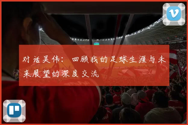 对话吴伟:回顾我的足球生涯与未来展望的深度交流