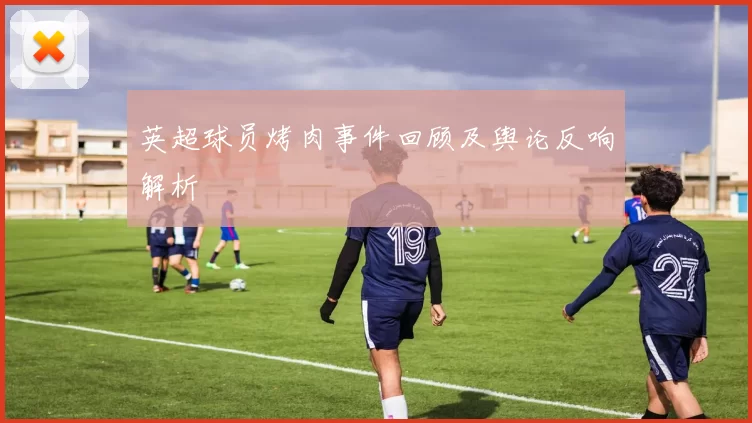 英超球员烤肉事件回顾及舆论反响解析
