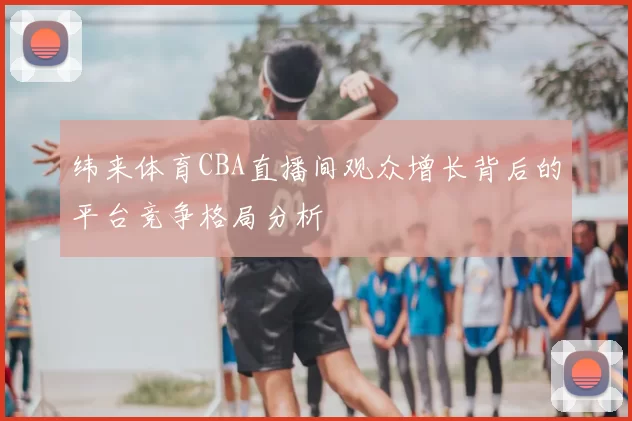纬来体育CBA直播间观众增长背后的平台竞争格局分析