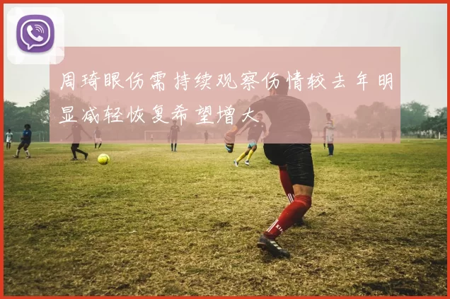 周琦眼伤需持续观察伤情较去年明显减轻恢复希望增大